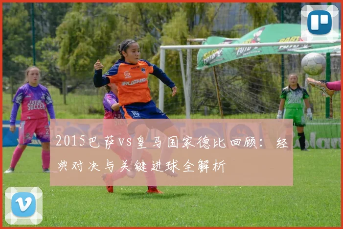 2015巴萨vs皇马国家德比回顾：经典对决与关键进球全解析