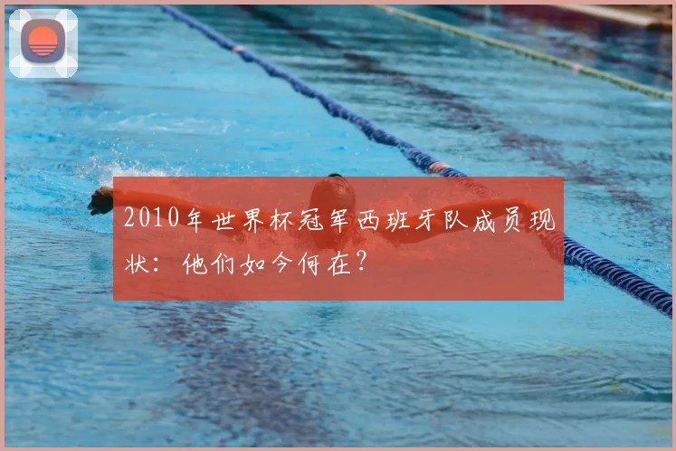 2010年世界杯冠军西班牙队成员现状：他们如今何在？