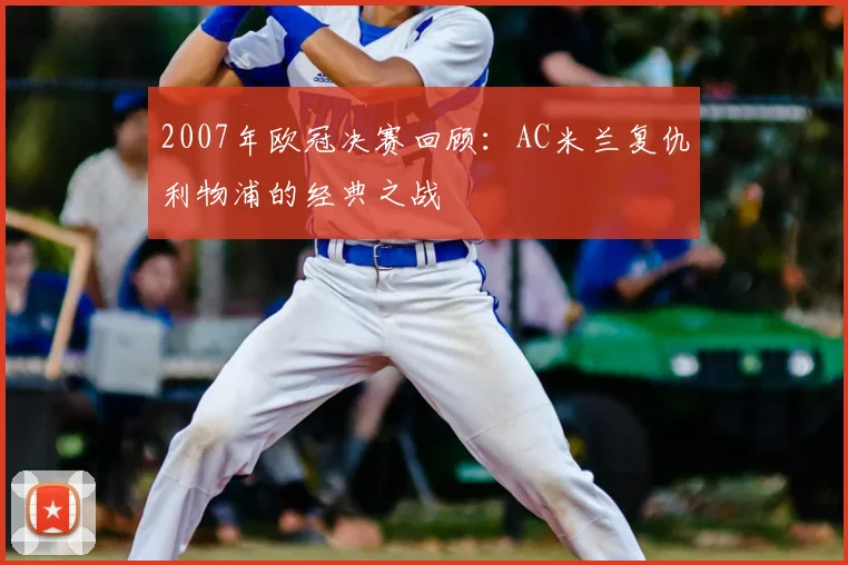 2007年欧冠决赛回顾：AC米兰复仇利物浦的经典之战