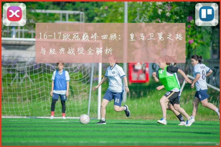 16-17欧冠巅峰回顾：皇马卫冕之路与经典战役全解析