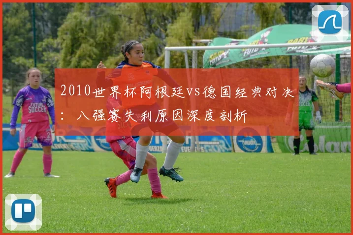 2010世界杯阿根廷vs德国经典对决：八强赛失利原因深度剖析