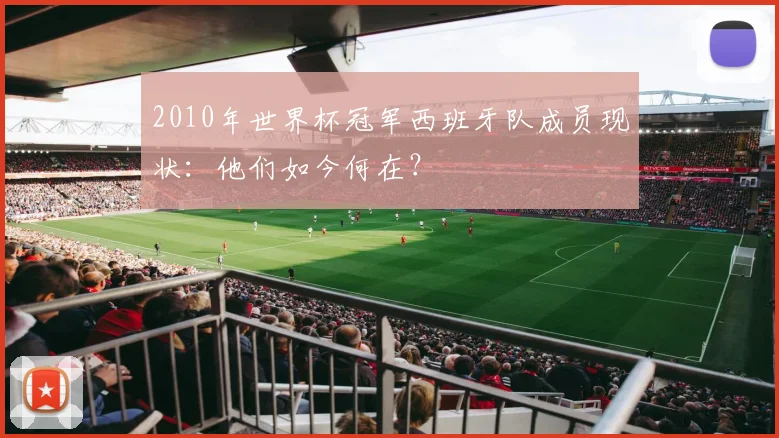 2010年世界杯冠军西班牙队成员现状：他们如今何在？