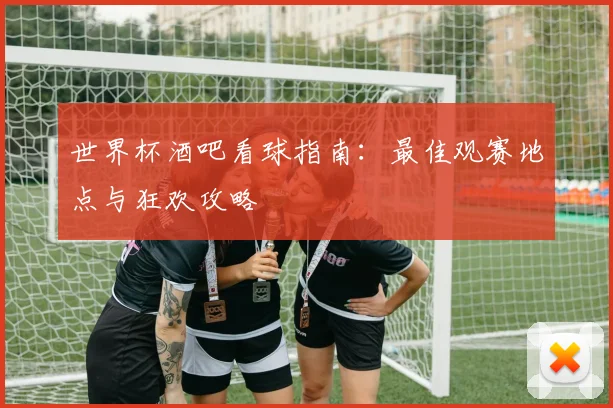 世界杯酒吧看球指南:最佳观赛地点与狂欢攻略