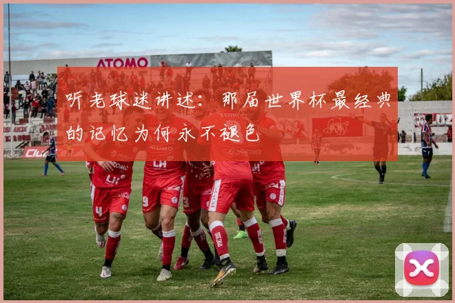 听老球迷讲述:那届世界杯最经典的记忆为何永不褪色