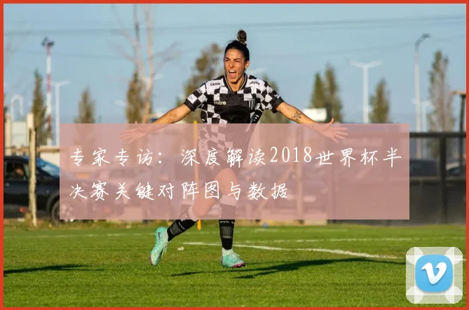 专家专访:深度解读2018世界杯半决赛关键对阵图与数据