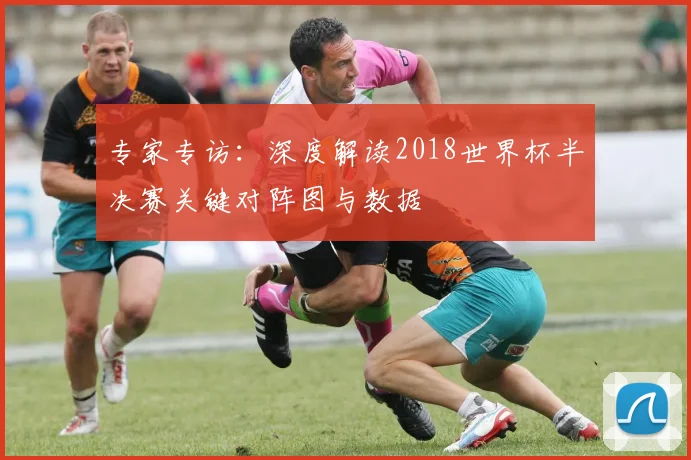 专家专访:深度解读2018世界杯半决赛关键对阵图与数据