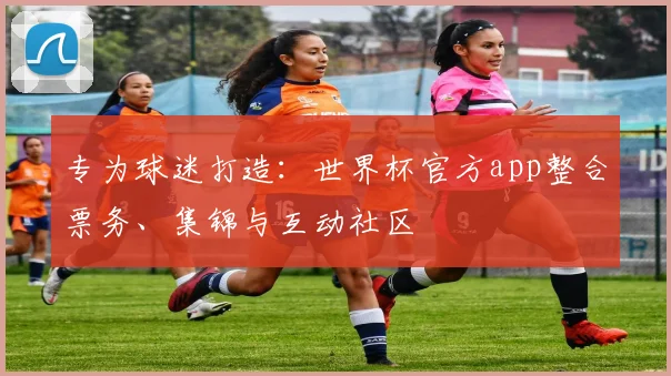 专为球迷打造:世界杯官方app整合票务、集锦与互动社区