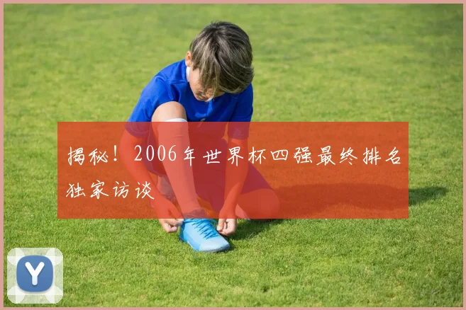 揭秘！2006年世界杯四强最终排名独家访谈